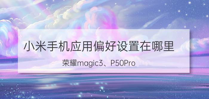 小米手机应用偏好设置在哪里 荣耀magic3、P50Pro，小米MIX4怎么选？